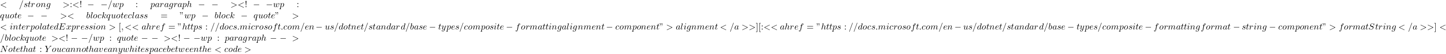 </strong>: <!-- /wp:paragraph --> <!-- wp:quote --> <blockquote class="wp-block-quote">{<interpolatedExpression>[,<<a href="https://docs.microsoft.com/en-us/dotnet/standard/base-types/composite-formatting#alignment-component">alignment</a>>][:<<a href="https://docs.microsoft.com/en-us/dotnet/standard/base-types/composite-formatting#format-string-component">formatString</a>>]}</blockquote> <!-- /wp:quote --> <!-- wp:paragraph --> Note that: You cannot have any white space between the <code>