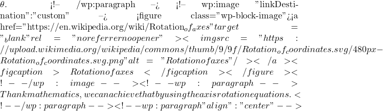 \theta\). <!-- /wp:paragraph --> <!-- wp:image {"linkDestination":"custom"} --> <figure class="wp-block-image"><a href="https://en.wikipedia.org/wiki/Rotation_of_axes" target="_blank" rel="noreferrer noopener"><img src="https://upload.wikimedia.org/wikipedia/commons/thumb/9/9f/Rotation_of_coordinates.svg/480px-Rotation_of_coordinates.svg.png" alt="Rotation of axes"/></a><figcaption>Rotation of axes</figcaption></figure> <!-- /wp:image --> <!-- wp:paragraph --> Thank mathematics, we can achieve that by using the axis rotation equations.  <!-- /wp:paragraph --> <!-- wp:paragraph {"align":"center"} -->