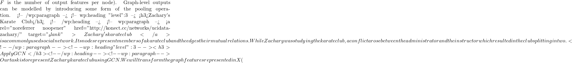 F \) is the number of output features per node). Graph-level outputs can be modelled by introducing some form of the pooling operation. <!-- /wp:paragraph --> <!-- wp:heading {"level":3} --> <h3>Zachary's Karate Club</h3> <!-- /wp:heading --> <!-- wp:paragraph --> <a rel="noreferrer noopener" href="http://konect.cc/networks/ucidata-zachary/" target="_blank">Zachary's karate club</a> is a commonly used social network. Its nodes represent members of a karate club and the edges their mutual relations. While Zachary was studying the karate club, a conflict arose between the administrator and the instructor which resulted in the club splitting in two.  <!-- /wp:paragraph --> <!-- wp:heading {"level":3} --> <h3>Apply GCN</h3> <!-- /wp:heading --> <!-- wp:paragraph --> Our task is to represent Zachary karate club using GCN. We will transform the graph features represented in X (