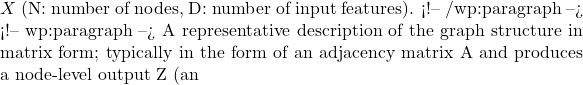 X\) (N: number of nodes, D: number of input features). <!-- /wp:paragraph --> <!-- wp:paragraph --> A representative description of the graph structure in matrix form; typically in the form of an adjacency matrix A and produces a node-level output Z (an 