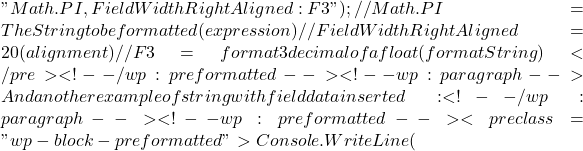 "{Math.PI,FieldWidthRightAligned:F3}"); //Math.PI = The String to be formatted (expression) //FieldWidthRightAligned = 20 (alignment) //F3 = format 3 decimal of a float (formatString) </pre> <!-- /wp:preformatted --> <!-- wp:paragraph --> And another example of string with field data inserted: <!-- /wp:paragraph --> <!-- wp:preformatted --> <pre class="wp-block-preformatted">Console.WriteLine(