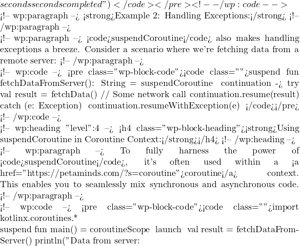 seconds seconds completed") }</code></pre> <!-- /wp:code -->  <!-- wp:paragraph --> <strong>Example 2: Handling Exceptions:</strong> <!-- /wp:paragraph -->  <!-- wp:paragraph --> <code>suspendCoroutine</code> also makes handling exceptions a breeze. Consider a scenario where we're fetching data from a remote server: <!-- /wp:paragraph -->  <!-- wp:code --> <pre class="wp-block-code"><code class="">suspend fun fetchDataFromServer(): String = suspendCoroutine { continuation ->     try {         val result = fetchData() // Some network call         continuation.resume(result)     } catch (e: Exception) {         continuation.resumeWithException(e)     } }</code></pre> <!-- /wp:code -->  <!-- wp:heading {"level":4} --> <h4 class="wp-block-heading"><strong>Using suspendCoroutine in Coroutine Context:</strong></h4> <!-- /wp:heading -->  <!-- wp:paragraph --> To fully harness the power of <code>suspendCoroutine</code>, it's often used within a <a href="https://petaminds.com/?s=coroutine">coroutine</a> context. This enables you to seamlessly mix synchronous and asynchronous code. <!-- /wp:paragraph -->  <!-- wp:code --> <pre class="wp-block-code"><code class="">import kotlinx.coroutines.*  suspend fun main() = coroutineScope {     launch {         val result = fetchDataFromServer()         println("Data from server: